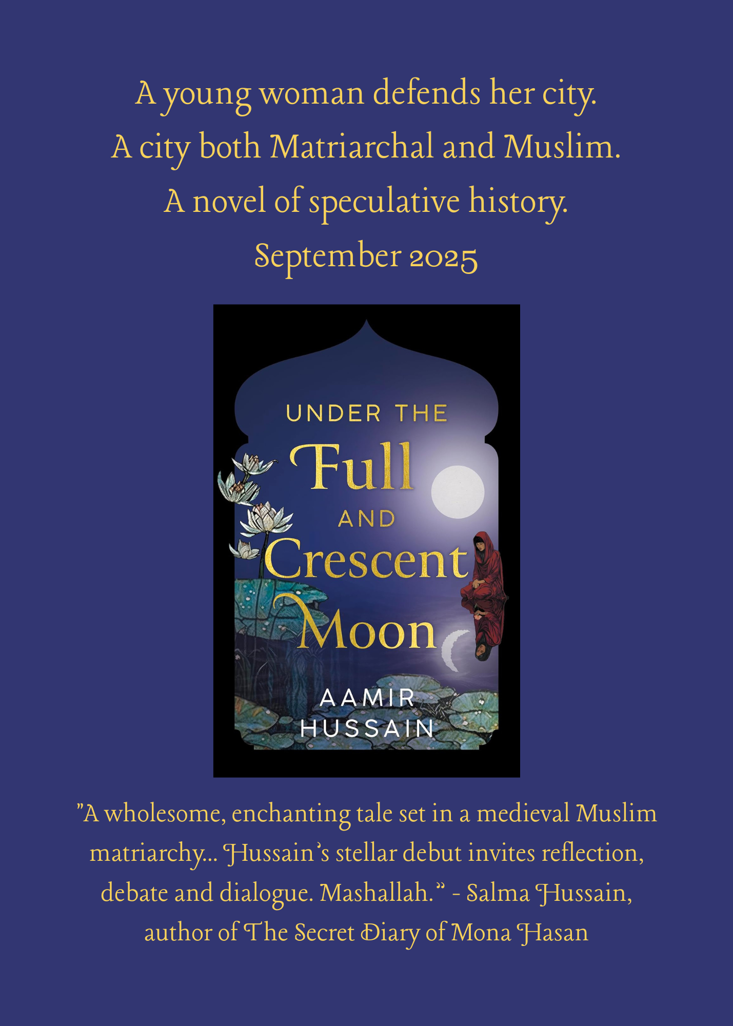 A card with a dark purple background showing the cover of "Under The Full And Crescent Moon" with the words above in fancy gold font 'A young woman defends her city. A city both Matriarchal and Muslim. A novel of speculative history. September 2025. Below is a blurb stating 'A wholesome, enchanting tale set in a medieval Muslim matriarchy... Hussain’s stellar debut invites reflection, debate and dialogue. Mashallah.” - Salma Hussain, author of The Secret Diary of Mona Hasan' 